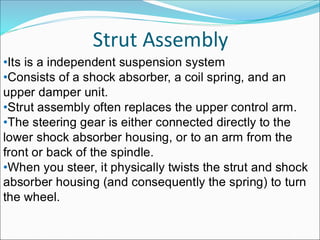 Strut Assembly
•Consists of a shock absorber, a coil spring, and an
upper damper unit.
•Strut assembly often replaces the upper control arm.
•The steering gear is either connected directly to the
lower shock absorber housing, or to an arm from the
front or back of the spindle.
•When you steer, it physically twists the strut and shock
absorber housing (and consequently the spring) to turn
the wheel.
•Its is a independent suspension system
 