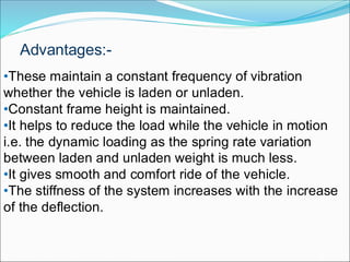 •These maintain a constant frequency of vibration
whether the vehicle is laden or unladen.
•Constant frame height is maintained.
•It helps to reduce the load while the vehicle in motion
i.e. the dynamic loading as the spring rate variation
between laden and unladen weight is much less.
•It gives smooth and comfort ride of the vehicle.
•The stiffness of the system increases with the increase
of the deflection.
Advantages:-
 