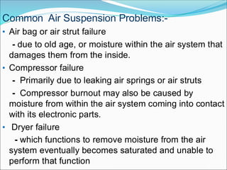 • Air bag or air strut failure
- due to old age, or moisture within the air system that
damages them from the inside.
• Compressor failure
- Primarily due to leaking air springs or air struts
- Compressor burnout may also be caused by
moisture from within the air system coming into contact
with its electronic parts.
• Dryer failure
- which functions to remove moisture from the air
system eventually becomes saturated and unable to
perform that function
Common Air Suspension Problems:-
 