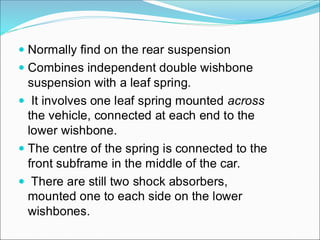  Normally find on the rear suspension
 Combines independent double wishbone
suspension with a leaf spring.
 It involves one leaf spring mounted across
the vehicle, connected at each end to the
lower wishbone.
 The centre of the spring is connected to the
front subframe in the middle of the car.
 There are still two shock absorbers,
mounted one to each side on the lower
wishbones.
 