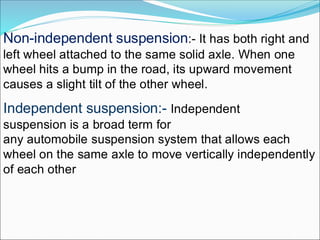 Non-independent suspension:- It has both right and
left wheel attached to the same solid axle. When one
wheel hits a bump in the road, its upward movement
causes a slight tilt of the other wheel.
Independent suspension:- Independent
suspension is a broad term for
any automobile suspension system that allows each
wheel on the same axle to move vertically independently
of each other
 