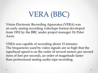 VERA (BBC)
Vision Electronic Recording Apparatus (VERA) was
an early analog recording videotape format developed
from 1952 by the BBC under project manager Dr Peter
Axon.
VERA was capable of recording about 15 minutes
The frequencies used by video signals are so high that the
tape/head speed is on the order of several meters per second
(tens of feet per second), an order of magnitude faster
than professional analog audio tape recording.
 