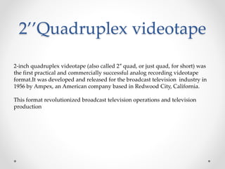 2’’Quadruplex videotape
2-inch quadruplex videotape (also called 2″ quad, or just quad, for short) was
the first practical and commercially successful analog recording videotape
format.It was developed and released for the broadcast television industry in
1956 by Ampex, an American company based in Redwood City, California.
This format revolutionized broadcast television operations and television
production
 