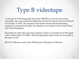 Type B videotape
1 inch type B VTR (designated Type B by SMPTE) is a reel-to-reel analog
recording video tape format developed by the Bosch Fernseh division of Bosch
in Germany in 1976. The magnetic tape format became the broadcasting
standard in continental Europe, but adoption was limited in the United States
and United Kingdom.
Recording 52 video lines per head segment. Video is recorded on an FM signal
with a bandwidth of 5.5 MHz. Three longitudinal audio tracks are recorded on
the tape as well
BCN 50 VTRswere used at the 1980 Summer Olympics in Moscow
 