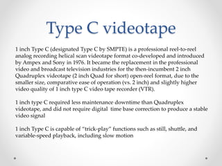 Type C videotape
1 inch Type C (designated Type C by SMPTE) is a professional reel-to-reel
analog recording helical scan videotape format co-developed and introduced
by Ampex and Sony in 1976. It became the replacement in the professional
video and broadcast television industries for the then-incumbent 2 inch
Quadruplex videotape (2 inch Quad for short) open-reel format, due to the
smaller size, comparative ease of operation (vs. 2 inch) and slightly higher
video quality of 1 inch type C video tape recorder (VTR).
1 inch type C required less maintenance downtime than Quadruplex
videotape, and did not require digital time base correction to produce a stable
video signal
1 inch Type C is capable of “trick-play” functions such as still, shuttle, and
variable-speed playback, including slow motion
 