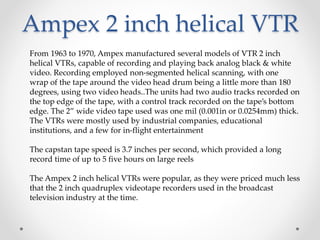 Ampex 2 inch helical VTR
From 1963 to 1970, Ampex manufactured several models of VTR 2 inch
helical VTRs, capable of recording and playing back analog black & white
video. Recording employed non-segmented helical scanning, with one
wrap of the tape around the video head drum being a little more than 180
degrees, using two video heads..The units had two audio tracks recorded on
the top edge of the tape, with a control track recorded on the tape’s bottom
edge. The 2” wide video tape used was one mil (0.001in or 0.0254mm) thick.
The VTRs were mostly used by industrial companies, educational
institutions, and a few for in-flight entertainment
The capstan tape speed is 3.7 inches per second, which provided a long
record time of up to 5 five hours on large reels
The Ampex 2 inch helical VTRs were popular, as they were priced much less
that the 2 inch quadruplex videotape recorders used in the broadcast
television industry at the time.
 