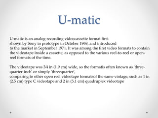 U-matic
U-matic is an analog recording videocassette format first
shown by Sony in prototype in October 1969, and introduced
to the market in September 1971. It was among the first video formats to contain
the videotape inside a cassette, as opposed to the various reel-to-reel or open-
reel formats of the time.
The videotape was 3⁄4 in (1.9 cm) wide, so the formatis often known as 'three-
quarter-inch' or simply 'threequarter',
comparing to other open reel videotape formatsof the same vintage, such as 1 in
(2.5 cm) type C videotape and 2 in (5.1 cm) quadruplex videotape
 