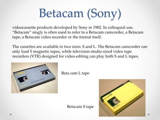 Betacam (Sony)
videocassette products developed by Sony in 1982. In colloquial use,
“Betacam” singly is often used to refer to a Betacam camcorder, a Betacam
tape, a Betacam video recorder or the format itself.
The cassettes are available in two sizes: S and L. The Betacam camcorder can
only load S magnetic tapes, while television studio sized video tape
recorders (VTR) designed for video editing can play both S and L tapes.
Beta cam L tape
Betacam S tape
 