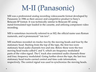 M-II (Panasonic)
MII was a professional analog recording videocassette format developed by
Panasonic in 1986 as their answer and competitive product to Sony's
Betacam SP format. It was technically similar to Betacam SP, using
metal-formulated tape loaded in the cassette, and utilizing component video
recording.
MII is sometimes incorrectly referred to as M2; the official name uses Roman
numerals, and is pronounced “em two”.
MII machines recorded six tracks: two by the moving heads and four by the
stationary head. Starting from the top of the tape, the first two were
stationary head audio channels two and one. Below these were the two
moving head tracks called C and Y, which are frequency modulated
parts of the video signal. The C track also contained audio channels three
and four, frequency modulated. Going further down the tape, the last two
stationary head tracks carried control and time code information,
respectively. The control signal was used to synchronize the moving heads.
 
