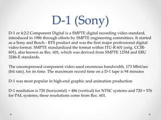 D-1 (Sony)
D-1 or 4:2:2 Component Digital is a SMPTE digital recording video standard,
introduced in 1986 through efforts by SMPTE engineering committees. It started
as a Sony and Bosch - BTS product and was the first major professional digital
video format. SMPTE standardized the format within ITU-R 601 (orig. CCIR-
601), also known as Rec. 601, which was derived from SMPTE 125M and EBU
3246-E standards.
The uncompressed component video used enormous bandwidth, 173 Mbit/sec
(bit rate), for its time. The maximum record time on a D-1 tape is 94 minutes
D-1 was most popular in high-end graphic and animation production
D-1 resolution is 720 (horizontal) × 486 (vertical) for NTSC systems and 720 × 576
for PAL systems; these resolutions come from Rec. 601.
 