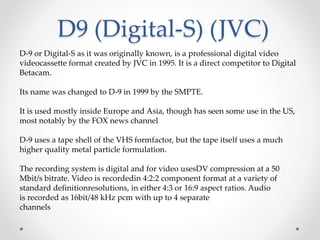 D9 (Digital-S) (JVC)
D-9 or Digital-S as it was originally known, is a professional digital video
videocassette format created by JVC in 1995. It is a direct competitor to Digital
Betacam.
Its name was changed to D-9 in 1999 by the SMPTE.
It is used mostly inside Europe and Asia, though has seen some use in the US,
most notably by the FOX news channel
D-9 uses a tape shell of the VHS formfactor, but the tape itself uses a much
higher quality metal particle formulation.
The recording system is digital and for video usesDV compression at a 50
Mbit/s bitrate. Video is recordedin 4:2:2 component format at a variety of
standard definitionresolutions, in either 4:3 or 16:9 aspect ratios. Audio
is recorded as 16bit/48 kHz pcm with up to 4 separate
channels
 