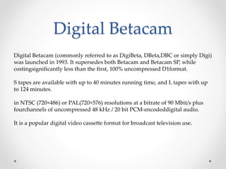 Digital Betacam
Digital Betacam (commonly referred to as DigiBeta, DBeta,DBC or simply Digi)
was launched in 1993. It supersedes both Betacam and Betacam SP, while
costingsignificantly less than the first, 100% uncompressed D1format.
S tapes are available with up to 40 minutes running time, and L tapes with up
to 124 minutes.
in NTSC (720×486) or PAL(720×576) resolutions at a bitrate of 90 Mbit/s plus
fourchannels of uncompressed 48 kHz / 20 bit PCM-encodeddigital audio.
It is a popular digital video cassette format for broadcast television use.
 