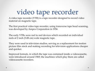 video tape recorder
A video tape recorder (VTR) is a tape recorder designed to record video
material on magnetic tape.
The first practical video tape recorder, using transverse tape head scanning,
was developed by Ampex Corporation in 1956
The early VTRs were reel to reel devices which recorded on individual
reels of 2 inch (5.08 cm) wide magnetic tape.
They were used in television studios, serving as a replacement for motion
picture film stock and making recording for television applications cheaper
and quicker.
Improved formats, in which the tape was contained inside a videocassette,
were introduced around 1969; the machines which play them are called
videocassette recorders.
 