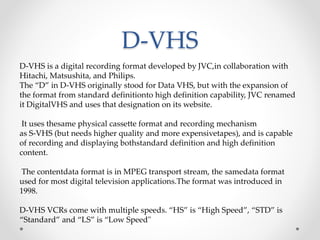 D-VHS
D-VHS is a digital recording format developed by JVC,in collaboration with
Hitachi, Matsushita, and Philips.
The “D” in D-VHS originally stood for Data VHS, but with the expansion of
the format from standard definitionto high definition capability, JVC renamed
it DigitalVHS and uses that designation on its website.
It uses thesame physical cassette format and recording mechanism
as S-VHS (but needs higher quality and more expensivetapes), and is capable
of recording and displaying bothstandard definition and high definition
content.
The contentdata format is in MPEG transport stream, the samedata format
used for most digital television applications.The format was introduced in
1998.
D-VHS VCRs come with multiple speeds. “HS” is “High Speed”, “STD” is
“Standard” and “LS” is “Low Speed"
 