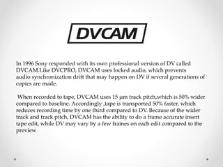 In 1996 Sony responded with its own professional version of DV called
DVCAM.Like DVCPRO, DVCAM uses locked audio, which prevents
audio synchronization drift that may happen on DV if several generations of
copies are made.
When recorded to tape, DVCAM uses 15 μm track pitch,which is 50% wider
compared to baseline. Accordingly ,tape is transported 50% faster, which
reduces recording time by one third compared to DV. Because of the wider
track and track pitch, DVCAM has the ability to do a frame accurate insert
tape edit, while DV may vary by a few frames on each edit compared to the
preview
 