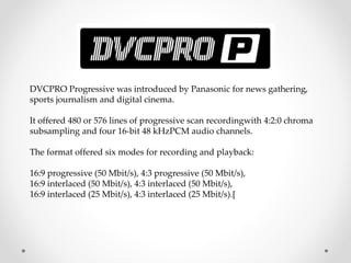 DVCPRO Progressive was introduced by Panasonic for news gathering,
sports journalism and digital cinema.
It offered 480 or 576 lines of progressive scan recordingwith 4:2:0 chroma
subsampling and four 16-bit 48 kHzPCM audio channels.
The format offered six modes for recording and playback:
16:9 progressive (50 Mbit/s), 4:3 progressive (50 Mbit/s),
16:9 interlaced (50 Mbit/s), 4:3 interlaced (50 Mbit/s),
16:9 interlaced (25 Mbit/s), 4:3 interlaced (25 Mbit/s).[
 