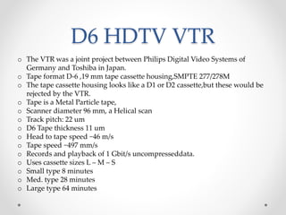 D6 HDTV VTR
o The VTR was a joint project between Philips Digital Video Systems of
Germany and Toshiba in Japan.
o Tape format D-6 ,19 mm tape cassette housing,SMPTE 277/278M
o The tape cassette housing looks like a D1 or D2 cassette,but these would be
rejected by the VTR.
o Tape is a Metal Particle tape,
o Scanner diameter 96 mm, a Helical scan
o Track pitch: 22 um
o D6 Tape thickness 11 um
o Head to tape speed ~46 m/s
o Tape speed ~497 mm/s
o Records and playback of 1 Gbit/s uncompresseddata.
o Uses cassette sizes L – M – S
o Small type 8 minutes
o Med. type 28 minutes
o Large type 64 minutes
 