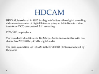 HDCAM
HDCAM, introduced in 1997, is a high-definition video digital recording
videocassette version of digital Betacam, using an 8-bit discrete cosine
transform (DCT) compressed 3:1:1 recording
1920×1080 on playback
The recorded video bit rate is 144 Mbit/s. Audio is also similar, with four
channels ofAES3 20-bit, 48 kHz digital audio
The main competitor to HDCAM is the DVCPRO HD format offered by
Panasonic
 