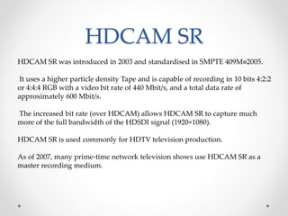 HDCAM SR
HDCAM SR was introduced in 2003 and standardised in SMPTE 409M􀀀2005.
It uses a higher particle density Tape and is capable of recording in 10 bits 4:2:2
or 4:4:4 RGB with a video bit rate of 440 Mbit/s, and a total data rate of
approximately 600 Mbit/s.
The increased bit rate (over HDCAM) allows HDCAM SR to capture much
more of the full bandwidth of the HDSDI signal (1920×1080).
HDCAM SR is used commonly for HDTV television production.
As of 2007, many prime-time network television shows use HDCAM SR as a
master recording medium.
 