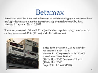 Betamax
Betamax (also called Beta, and referred to as such in the logo) is a consumer-level
analog videocassette magnetic tape recording format developed by Sony,
released in Japan on May 10, 1975.
The cassettes contain .50 in (12.7 mm)-wide videotape in a design similar to the
earlier, professional .75 in (19 mm) wide, U-matic format
Three Sony Betamax VCRs built for the
American market. Top to
bottom: SL-2000 portable with TT-2000
tuner/timer “Base Station”
(1982); SL-HF 300 Betamax HiFi unit
(1984); SL-HF 360
SuperBeta HiFi unit (1988).
 
