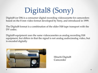 Digital8 (Sony)
Digital8 (or D8) is a consumer digital recording videocassette for camcorders
based on the 8 mm video format developed by Sony, and introduced in 1999.
The Digital8 format is a combination of the older Hi8 tape transport with the
DV codec.
Digital8 equipment uses the same videocassettes as analog recording Hi8
equipment, but differs in that the signal is not analog audio/analog video, but
is encoded digitally
Hitachi Digital8
Camcorder
 