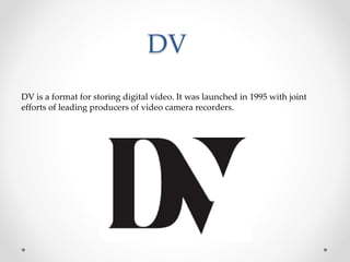 DV
DV is a format for storing digital video. It was launched in 1995 with joint
efforts of leading producers of video camera recorders.
 