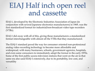 EIAJ Half inch open reel
and cassette
EIAJ-1, developed by the Electronic Industries Association of Japan (in
conjunction with several Japanese electronics manufacturers) in 1969, was the
first standardized format for industrial/non-broadcast video tape recorders
(VTRs).
EIAJ-1 did away with all of this, giving those manufacturers a standardized
format interchangeable with almost all the VTRs that they manufactured.
The EIAJ-1 standard paved the way for consumer oriented non-professional
analog video recording technology to become more affordable and
widespread, with many businesses, schools, government agencies, hospitals,
and even some consumers to immediately adopt the format in the early 1970s.
Some of the first public-access television stations that went on the air in that
same era also used EIAJ-1 extensively, due to its portability, low cost, and
versatility
 