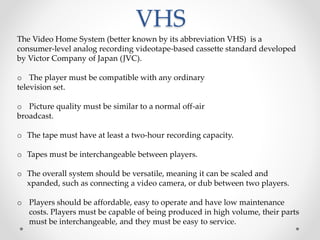 VHS
The Video Home System (better known by its abbreviation VHS) is a
consumer-level analog recording videotape-based cassette standard developed
by Victor Company of Japan (JVC).
o The player must be compatible with any ordinary
television set.
o Picture quality must be similar to a normal off-air
broadcast.
o The tape must have at least a two-hour recording capacity.
o Tapes must be interchangeable between players.
o The overall system should be versatile, meaning it can be scaled and
xpanded, such as connecting a video camera, or dub between two players.
o Players should be affordable, easy to operate and have low maintenance
costs. Players must be capable of being produced in high volume, their parts
must be interchangeable, and they must be easy to service.
 