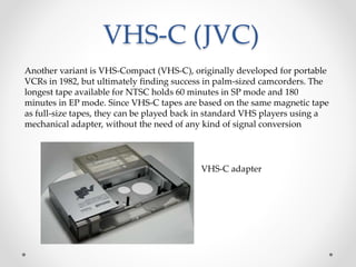 VHS-C (JVC)
Another variant is VHS-Compact (VHS-C), originally developed for portable
VCRs in 1982, but ultimately finding success in palm-sized camcorders. The
longest tape available for NTSC holds 60 minutes in SP mode and 180
minutes in EP mode. Since VHS-C tapes are based on the same magnetic tape
as full-size tapes, they can be played back in standard VHS players using a
mechanical adapter, without the need of any kind of signal conversion
VHS-C adapter
 