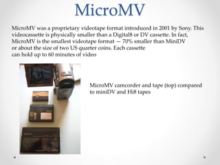 MicroMV
MicroMV was a proprietary videotape format introduced in 2001 by Sony. This
videocassette is physically smaller than a Digital8 or DV cassette. In fact,
MicroMV is the smallest videotape format — 70% smaller than MiniDV
or about the size of two US quarter coins. Each cassette
can hold up to 60 minutes of video
MicroMV camcorder and tape (top) compared
to miniDV and Hi8 tapes
 