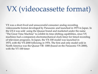 VX (videocassette format)
VX was a short-lived and unsuccessful consumer analog recording
videocassette format developed by Panasonic and launched in 1975 in Japan. In
the US it was sold using the Quasar brand and marketed under the name
"The Great Time Machine" to exhibit its time-shifting capabilities, since VX
machines had a companion electromechanical clock timer for timed recording
of television programs. In Japan, the VX-100 model was launched in
1975, with the VX-2000 following in 1976. The first and only model sold in
North America was the Quasar VR- 1000 (based on the Panasonic VX-2000),
with the VT-100 timer
 