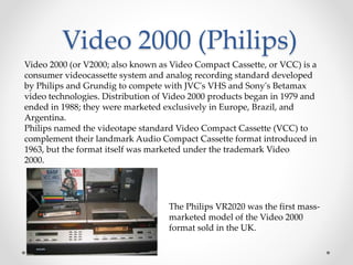 Video 2000 (Philips)
Video 2000 (or V2000; also known as Video Compact Cassette, or VCC) is a
consumer videocassette system and analog recording standard developed
by Philips and Grundig to compete with JVC's VHS and Sony's Betamax
video technologies. Distribution of Video 2000 products began in 1979 and
ended in 1988; they were marketed exclusively in Europe, Brazil, and
Argentina.
Philips named the videotape standard Video Compact Cassette (VCC) to
complement their landmark Audio Compact Cassette format introduced in
1963, but the format itself was marketed under the trademark Video
2000.
The Philips VR2020 was the first mass-
marketed model of the Video 2000
format sold in the UK.
 