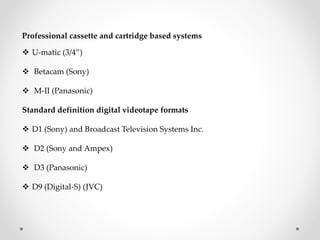Professional cassette and cartridge based systems
 U-matic (3/4”)
 Betacam (Sony)
 M-II (Panasonic)
Standard definition digital videotape formats
 D1 (Sony) and Broadcast Television Systems Inc.
 D2 (Sony and Ampex)
 D3 (Panasonic)
 D9 (Digital-S) (JVC)
 