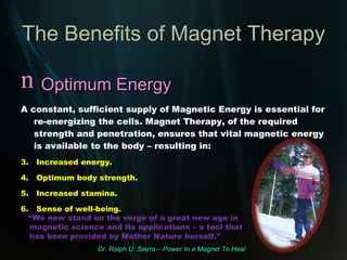 The Benefits of Magnet Therapy Improved Circulation Magnet Therapy can increase blood flow through the capillaries by as much as 400%! Resulting in: Improved oxygenation of the body. 2.  Faster, more efficient elimination of toxins. 3.  Helps to lower/stabilize blood pressure. 4.  Helps prevent arterial sclerosis, high cholesterol, stroke and other circulatory problems.  “ Magnetic energy has a beneficial effect on blood circulation, lymph flow, hormone production, nerves and muscles.”   Dr.Ulrich Warnke, MD – Magnets To Overcome Pain. 