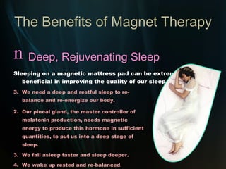 The Benefits of Magnet Therapy Optimum Energy A constant, sufficient supply of Magnetic Energy is essential for re-energizing the cells. Magnet Therapy, of the required strength and penetration, ensures that vital magnetic energy is available to the body – resulting in: Increased energy. Optimum body strength. Increased stamina. Sense of well-being. “ We now stand on the verge of a great new age in magnetic science and its applications – a tool that has been provided by Mother Nature herself.”   Dr. Ralph U. Sierra – Power In a Magnet To Heal 