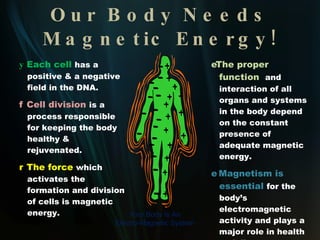 What is Magnetic Energy?    Magnetic Energy,   once an ancient mystery, is now recognized as the strongest natural force in the universe .     Our Earth   is a giant magnet and all life developed under the influence of the earth’s magnetic field.      Magnetic Energy   permeates everything in our universe, from the vast reaches of outer space to each microscopic cell in our body.   