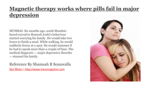 Magnetic therapy works where pills fail in major
depression
MUMBAI: Six months ago, south Mumbai-
based executive Ramesh Joshi's behaviour
started worrying his family. He would take two
hours to finish a meal. While walking, he would
suddenly freeze at a spot. He would stammer if
he had to speak more than a couple of lines. The
medical diagnosis — major depressive disorder
— stunned his family.
Reference By Shamsah B Sonawalla
See More - http://www.transmagclinic.com
 