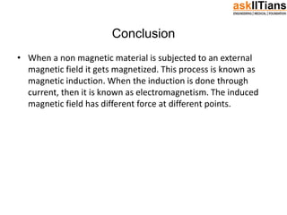 Conclusion
• When a non magnetic material is subjected to an external
magnetic field it gets magnetized. This process is known as
magnetic induction. When the induction is done through
current, then it is known as electromagnetism. The induced
magnetic field has different force at different points.
 