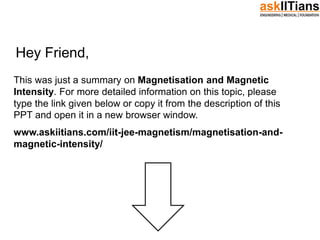 Hey Friend,
This was just a summary on Magnetisation and Magnetic
Intensity. For more detailed information on this topic, please
type the link given below or copy it from the description of this
PPT and open it in a new browser window.
www.askiitians.com/iit-jee-magnetism/magnetisation-and-
magnetic-intensity/
 