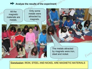 Conclusion:  IRON, STEEL AND NICKEL ARE MAGNETIC MATERIALS All the magnetic materials are metals. Only some metals were attracted by magnets. The metals attracted by magnets were iron, steel and nickel. Analyze the results of the experiment 