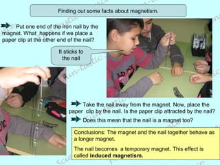 Finding out some facts about magnetism. It sticks to the nail Conclusions: The magnet and the nail together behave as a longer magnet. The nail becomes  a temporary magnet. This effect is called  induced magnetism.   Put one end of the iron nail by the magnet. What  happens if we place a paper clip at the other end of the nail?  Take the nail away from the magnet. Now, place the paper  clip by the nail. Is the paper clip attracted by the nail? Does this mean that the nail is a magnet too? 