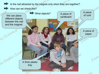 Is the nail attracted by the magnet only when they are together? How can we check this?  We can place different objects between the nail and the magnet. A piece of paper A thick plastic tray A piece of cardboard A piece of cork What objects? 