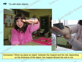 Conclusion: When we place an object  between the magnet and the nail, depending    on the thickness of the object, the magnet attracts the nail or not. Try with other objects. 