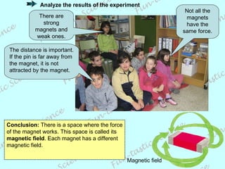 Not all the magnets have the same force. There are strong magnets and weak ones. The distance is important. If the pin is far away from the magnet, it is not attracted by the magnet. Conclusion:  There is a space where the force of the magnet works. This space is called its  magnetic field . Each magnet has a different magnetic field. Magnetic field Analyze the results of the experiment 