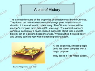 A bite of History The earliest discovery of the properties of lodestone was by the Chinese.  They found out that a lodestone would always point in a north-south direction if it was allowed to rotate freely. The Chinese developed the mariner's compass more than 4000  years ago. The earliest mariner's compass  consists of a spoon-shaped magnetite object with a smooth bottom, set on a polished copper surface. When pushed it rotated freely and usually came to rest with the handle pointing South. Source: “Magnetismo en el Aula” At the beginning, chinese people used the spoon compass with a magic purpose.  They called it ‘The Magic Spoon’. 
