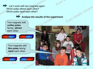 Let´s work with two magnets again. Which poles attract each other? Which poles repel each other? Analyze the results of the experiment Two magnets with  unlike poles  facing  attract  each other. Two magnets with  like poles  facing  repel  each other. 