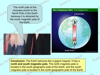 Conclusion:  The Earth behaves like a gigant magnet. It has a  north and south magnetic pole.  The north magnetic pole is located in the south geographic pole of the Earth, and the south magnetic pole is located in the north geographic pole of the Earth. The north pole of the compass points to the North Pole of the Earth because it is attracted by the south magnetic pole of the Earth. 