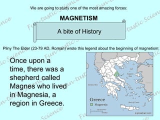 We are going to study one of the most amazing forces: MAGNETISM A bite of History Once upon a time, there was a shepherd called Magnes who lived in Magnesia, a region in Greece. Pliny The Elder  (23-79 AD, Roman)  wrote this legend about the beginning of magnetism: 
