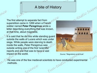 A bite of History The first attempt to separate fact from superstition came in 1269 when a French soldier named  Peter Peregrinus  wrote a letter describing everything that was known, at that time, about magnetite.  It is said that he did this while standing guard outside the walls of Lucera which was under siege. While people were starving to death inside the walls, Peter Peregrinus was outside writing one of the first 'scientific' reports and one that was to have a vast impact on the world.  He was one of the few medieval scientists to have conducted experimental methods. Source: “Magnetismo en el Aula” 