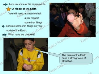 A model of the Earth You will need: a plasticine ball   a bar magnet   some iron filings The poles of the Earth have a strong force of attraction. Let’s do some of his experiments. What have we checked? Sprinkle some iron filings on your model of the Earth. 